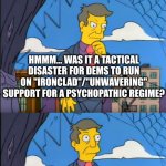 Dem campaign blunder | HMMM... WAS IT A TACTICAL DISASTER FOR DEMS TO RUN ON "IRONCLAD"/"UNWAVERING" SUPPORT FOR A PSYCHOPATHIC REGIME? NO! TRUMP WON BECAUSE HE'S A STAND-UP, SINCERE GUY WITH THE BEST OF INTENTIONS FOR THE PEOPLE. | image tagged in skinner out of touch | made w/ Imgflip meme maker