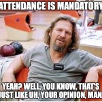 Attendance Is Mandatory | ATTENDANCE IS MANDATORY; YEAH? WELL, YOU KNOW, THAT'S JUST LIKE UH, YOUR OPINION, MAN. | image tagged in big lebowski | made w/ Imgflip meme maker