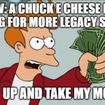 pov: a cec fan asking for more legacy stores | POV: A CHUCK E CHEESE FAN ASKING FOR MORE LEGACY STORES; SHUT UP AND TAKE MY MONEY! | image tagged in memes,shut up and take my money fry | made w/ Imgflip meme maker