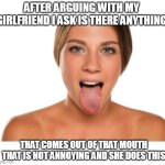 After arguing with my girlfriend I ask is there anything | AFTER ARGUING WITH MY GIRLFRIEND I ASK IS THERE ANYTHING; THAT COMES OUT OF THAT MOUTH THAT IS NOT ANNOYING AND SHE DOES THIS | image tagged in tongue,girlfriend,oral,funny,crazy girlfriend,money shot | made w/ Imgflip meme maker