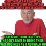 -Just let 'em be own selves! | -SOMETIMES YA CAN BE ANGRY ON PEOPLE DAT THEY SEEM SO SLOWLY OR STUPID CERTAINTY AFTER OWN DRUG ADDICTION; THAT'S NOT THEIR FAULT, IT'S THE GOD'S LIMIT ON DOING THEIR PRIVATE BUSINESS AS IT NORMALLY GOES | image tagged in guess i'll die,sam elliott special kind of stupid,don't do drugs,oh god why,speed limit,but that's not my fault | made w/ Imgflip meme maker