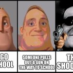 Mr Incredible becoming uncanny 3 phases | SOMEONE PULLS OUT A GUN ON THE WAY TO SCHOOL; THEY SHOOT YOU; YOU GO TO SCHOOL | image tagged in mr incredible becoming uncanny 3 phases | made w/ Imgflip meme maker