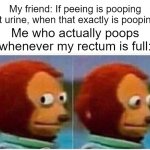 Am I supposed to answer? | My friend: If peeing is pooping out urine, when that exactly is pooping? Me who actually poops whenever my rectum is full: | image tagged in memes,monkey puppet,why am i doing this,funny | made w/ Imgflip meme maker