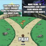 Two Paths | MAKE FILMS, TV PROGRAMMES AND SHORT FILMS WHICH ARE EXCLUSIVELY FOR ADULTS; CONTINUE MAKING FAMILY-FRIENDLY FILMS, TV PROGRAMMES AND SHORT FILMS; PIXAR | image tagged in two paths,pixar,disney,films,tv programmes,mature audience | made w/ Imgflip meme maker