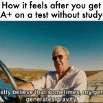 i honestly believe that sometimes, my genius, it generates gravi | How it feels after you get an A+ on a test without studying | image tagged in i honestly believe that sometimes my genius it generates gravi | made w/ Imgflip meme maker