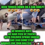 Funny | BEEN TURNED DOWN ON A CAB RIDE?? NO WORRIES MATE.. WE HAVE PICK UP TRUCKS WITH COILOVER SPRING SHOCKS AND LOAD BUMP STOP AIRBAGS FOR YOUR BIG@$$  🚂 🚛🚒 | image tagged in funny,taxi,truck,fat,public transport,heavy | made w/ Imgflip meme maker