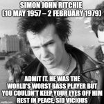 RIP Sid | SIMON JOHN RITCHIE 
(10 MAY 1957 – 2 FEBRUARY 1979); ADMIT IT. HE WAS THE WORLD'S WORST BASS PLAYER BUT YOU COULDN'T KEEP YOUR EYES OFF HIM
REST IN PEACE, SID VICIOUS | image tagged in sid vicious | made w/ Imgflip meme maker