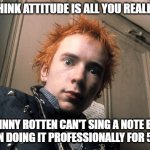 Attitude is Everything | DON'T THINK ATTITUDE IS ALL YOU REALLY NEED? JOHNNY ROTTEN CAN'T SING A NOTE BUT HE'S BEEN DOING IT PROFESSIONALLY FOR 50 YEARS | image tagged in johnny rotten | made w/ Imgflip meme maker