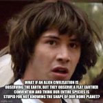 Conspiracy Keanu | WHAT IF AN ALIEN CIVILISATION IS OBSERVING THE EARTH, BUT THEY OBSERVE A FLAT EARTHER CONVENTION AND THINK OUR ENTIRE SPECIES IS STUPID FOR NOT KNOWING THE SHAPE OF OUR HOME PLANET? | image tagged in memes,conspiracy keanu | made w/ Imgflip meme maker