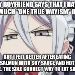 One True Wayism | MY BOYFRIEND SAYS THAT I HAVE TOO MUCH "ONE TRUE WAYISM" IN ME. BUT I FELT BETTER AFTER EATING SALMON WITH SOY SAUCE AND HOT SAUCE. THE SOLE CORRECT WAY TO EAT SALMON | image tagged in angry/unamused anime girl | made w/ Imgflip meme maker