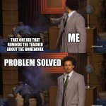 Real | ME; THAT ONE KID THAT REMINDS THE TEACHER ABOUT THE HOMEWORK; PROBLEM SOLVED | image tagged in memes,who killed hannibal | made w/ Imgflip meme maker