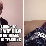 Me explaining to my mom | ME EXPLAINING TO MY TEACHER WHY I HAVE TO TALK TO MY FRIEND WHILE SHE IS TEACHING; TEACHER | image tagged in me explaining to my mom,relatable,relatable memes,funny memes,funny | made w/ Imgflip meme maker