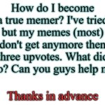 Just looking for advice | How do I become a true memer? I've tried but my memes (most) don't get anymore then three upvotes. What did I do? Can you guys help me? Thanks in advance | image tagged in blank white template | made w/ Imgflip meme maker