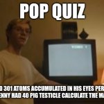 Jeffrey Dahmer tv | POP QUIZ; IF TIM HAD 301 ATOMS ACCUMULATED IN HIS EYES PER MILITARY SECOND AND JENNY HAD 40 PIG TESTICLE CALCULATE THE MASS OF JUPITER | image tagged in jeffrey dahmer tv | made w/ Imgflip meme maker