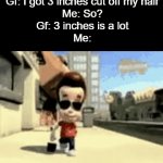 I meant to submit this 3 days ago... | Gf: I got 3 inches cut off my hair
Me: So?
Gf: 3 inches is a lot
Me: | image tagged in gifs,funny,meme,memes,funny memes,funny meme | made w/ Imgflip video-to-gif maker