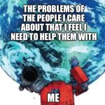 Optimus holding up the earth | THE PROBLEMS OF THE PEOPLE I CARE ABOUT THAT I FEEL I NEED TO HELP THEM WITH; ME | image tagged in optimus holding up the earth | made w/ Imgflip meme maker