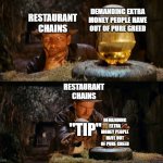 *insert corporate slop here* | DEMANDING EXTRA MONEY PEOPLE HAVE OUT OF PURE GREED; RESTAURANT CHAINS; RESTAURANT CHAINS; "TIP"; DEMANDING EXTRA MONEY PEOPLE HAVE OUT OF PURE GREED | image tagged in indiana jones swap,damn you,capitalism,tipping,stupid,indiana jones | made w/ Imgflip meme maker