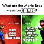 Follow the law | CRIMES; CRIMES ARE BAD. ALWAYS FOLLOW THE LAW; I SWEAR IF YOU COMMIT A CRIME I'LL CUT YOUR THEOAT OPEN AND FILL IT WITH SLIME | image tagged in mario bros views,memes,funny memes | made w/ Imgflip meme maker