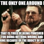 It hurts so much | AM I THE ONLY ONE AROUND HERE; THAT IS TIRED OF BEING PUNISHED FOR DOING NOTHING WRONG AND SUFFERING BECAUSE OF THE IDIOCY OF OTHERS? | image tagged in memes,am i the only one around here | made w/ Imgflip meme maker