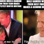 Oh Dear Oh Dear Gorgeous | MALE GAMERS WHEN A RANDOM GIRL ON THEIR TEAM MAKES A COMPLETELY IDIOTIC MISTAKE; MALE GAMERS WHEN THEIR BEST FRIEND MAKES A GENUINE MISTAKE | image tagged in oh dear oh dear gorgeous,memes,funny,gaming,gordon ramsay | made w/ Imgflip meme maker