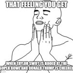 America is great again | THAT FEELING YOU GET; WHEN TAYLOR SWIFT IS BOOED AT THE SUPER BOWL AND DONALD TRUMP IS CHEERED | image tagged in feels good man | made w/ Imgflip meme maker