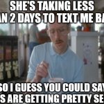 So I Guess You Can Say Things Are Getting Pretty Serious | SHE'S TAKING LESS THAN 2 DAYS TO TEXT ME BACK; SO I GUESS YOU COULD SAY THINGS ARE GETTING PRETTY SERIOUS | image tagged in memes,so i guess you can say things are getting pretty serious,text,girl,love,dating | made w/ Imgflip meme maker