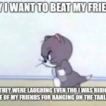 this is just a Joke | WHY I WANT TO BEAT MY FRIENDS; BECAUSE THEY WERE LAUGHING EVEN THO I WAS RIDICULED FOR LAUGHING AT ONE OF MY FRIENDS FOR BANGING ON THE TABLE DURING LUNCH | image tagged in angry tom | made w/ Imgflip meme maker