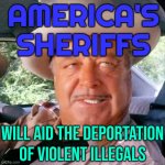 America's Sheriffs; Will Aid The Deportation Of Violent Illegals | AMERICA'S
SHERIFFS; WILL AID THE DEPORTATION OF VIOLENT ILLEGALS | image tagged in sheriff buford t justice you sum bitch,law and order,illegal aliens,mexico,sheriff,war on drugs | made w/ Imgflip meme maker