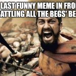 Sparta Leonidas Meme | THE LAST FUNNY MEME IN FRONT PAGE BATTLING ALL THE BEGS' BE LIKE: | image tagged in memes,sparta leonidas | made w/ Imgflip meme maker