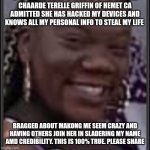 Horrible People | CHAARDE TERELLE GRIFFIN OF HEMET CA
ADMITTED SHE HAS HACKED MY DEVICES AND KNOWS ALL MY PERSONAL INFO TO STEAL MY LIFE; BRAGGED ABOUT MAKONG ME SEEM CRAZY AND HAVING OTHERS JOIN HER IN SLADERING MY NAME AMD CREDIBILITY. THIS IS 100% TRUE. PLEASE SHARE | image tagged in look alikes | made w/ Imgflip meme maker