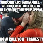 Taylor Swift can't been seen with a loser. | OUR CONTRACT HAS EXPIRED.  WE DON'T HAVE TO BEEN SEEN TOGETHER ANYMORE TO KEEP UP APPEARANCES. I NOW CALL YOU "TRAVESTY." | image tagged in taylor swift whispering to travis kelce,satan,music business,psy op | made w/ Imgflip meme maker