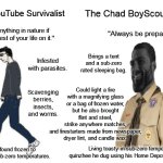 Always Be Prepared | The Virgin YouTube Survivalist; The Chad BoyScout Preparer; "You can do anything in nature if you spend the rest of your life on it."; "Always be prepared."; Sprays DEET on himself and probably eats ivermectin. Spends 16 hours a day digging in the mud to build a hut. Brings a tent and a sub-zero rated sleeping bag. Infested with parasites. Could scramble eggs in a plastic bag and fry bacon in a paper bag, but uses his cooking pot instead. Could light a fire with a magnifying glass or a bag of frozen water, but he also brought flint and steel,
strike anywhere matches,
and firestarters made from newspaper, dryer lint, and candle wax. Scavenging berries, insects, and worms. Spends 4 hours rubbing sticks together trying to start a fire. Living toasty in sub-zero temperatures in the quinzhee he dug using his Home Depot-bought snow shovel. His body found frozen to the ground in sub-zero temperatures. | image tagged in virgin vs chad,boy scouts,survival,always be prepared | made w/ Imgflip meme maker