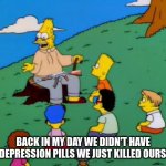 just thought about this all of a sudden | BACK IN MY DAY WE DIDN'T HAVE ANTI-DEPRESSION PILLS WE JUST KILLED OURSELVES | image tagged in abe simpson telling stories | made w/ Imgflip meme maker