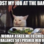 Bank job | I LOST MY JOB AT THE BANK. A WOMAN ASKED ME TO CHECK HER BALANCE SO I PUSHED HER OVER. | image tagged in smudge that darn cat | made w/ Imgflip meme maker