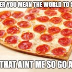 get outtttttt | REMEMBER YOU MEAN THE WORLD TO SOMEONE; BUT THAT AINT ME SO GO AWAY | image tagged in pizza for valentines day | made w/ Imgflip meme maker