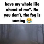 I have my whole life ahead of me no you dont fog is coming