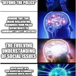 Expanding Brain | FIRST TIME HEARING "DEFUND THE POLICE"; HEARING THAT THAT MEANS REALLOCATING RESOURCES FROM POLICE DEPARTMENTS TO COMMUNITY SAFETY INITIATIVES; THE EVOLVING UNDERSTANDING OF SOCIAL ISSUES; DEEPER INSIGHT INTO HOW REINVESTING IN COMMUNITY RESOURCES (MENTAL HEALTH SERVICES, HOUSING, EDUCATION, ETC.) CAN LEAD TO SAFER, HEALTHIER COMMUNITIES AND REDUCE RELIANCE ON POLICE INTERVENTION | image tagged in memes,expanding brain | made w/ Imgflip meme maker