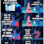 And it is now time for our weekly lesson in: bullsh*ting an explanation | NO ONE:
ME TO MY ART TEACHER FOR THE PAST WEEK:; TYPES OF SYMMETRY, YES; THIS ASSIGNMENT IS ABOUT SYMMETRY; AND YOU GAVE US A PACKET ABOUT COLORS N WHATNOT; FOR INSPIRATION; BUT SAID IT WAS OPTIONAL; BECAUSE COLOR THEORY ISNT IN THE CURRICULUM; SO IT DOESN'T MATTER WHAT COLORS I USE FOR MY PROJECT? NO YOU NEED TO EXPLAIN IT WITH COLOR THEORY | image tagged in patrick not my wallet,art,school,but why tho | made w/ Imgflip meme maker