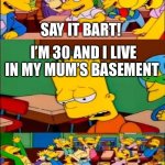 Mum’s basement oof | SAY IT BART! I’M 30 AND I LIVE IN MY MUM’S BASEMENT; HURRAY!!!!! | image tagged in say the line bart simpsons,oof | made w/ Imgflip meme maker