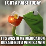 But That's None Of My Business Meme | I GOT A RAISE TODAY; IT’S WAS IN MY MEDICATION DOSAGE BUT A WIN IS A WIN | image tagged in memes,but that's none of my business,kermit the frog | made w/ Imgflip meme maker