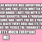 i know im late i live under a rock (happy belated valentines day) | DEAR WHOEVER WAS UNFORTUNEATE ENOUGH TO LAND THIS LETTER WRITTEN ON PAPER INTO THEIR HANDS. I HATE YOU WITH A PASSION THAT BURNS BRIGHTER THAN A THOUSAND WHAT HOT SUNS, AND I HOPE YOU DIE A PAINFUL, GRUELLING DEATH. EVERY ROSE HAS ITS THORN, AND AS IT APPEARS, IVE PICKED THE THORNIEST ONE FOR YOU. PRETTY MUCH EVERYONE; ME | image tagged in valentine's day card meme,hate,letter | made w/ Imgflip meme maker