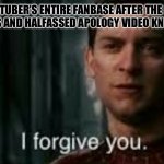 I forgive you | A YOUTUBER’S ENTIRE FANBASE AFTER THE MOST BLATANTLY BS AND HALFASSED APOLOGY VIDEO KNOWN TO MAN: | image tagged in i forgive you | made w/ Imgflip meme maker