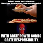 Grate Power | My job is topping pizzas with cheese. 
When I slow down, the pizza restaurant grinds to a halt. WITH GRATE POWER COMES 
GRATE RESPONSIBILITY. | image tagged in black square,cheese,pizza,puns | made w/ Imgflip meme maker