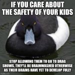 Angry Advice Mallard | IF YOU CARE ABOUT THE SAFETY OF YOUR KIDS; STOP ALLOWING THEM TO GO TO DRAG SHOWS, THEY'LL BE BRAINWASHED OTHERWISE AS THEIR BRAINS HAVE YET TO DEVELOP FULLY | image tagged in angry advice mallard | made w/ Imgflip meme maker