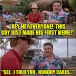 Made my first meme today | "HEY, HEY EVERYONE!, THIS GUY JUST MADE HIS FIRST MEME!"; "SEE , I TOLD YOU , NOBODY CARES.." | image tagged in memes,see nobody cares | made w/ Imgflip meme maker