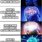 This meme idea just came out of my head recently | CREATE A MEME ABOUT UPVOTE BEGGING; CREATE A MEME ABOUT WHAT'S HAPPENING ON SOCIAL MEDIA; CREATE A MEME ABOUT WHAT'S RELATABLE IN REAL LIFE; CREATE A MEME ABOUT HAVING NO MEME IDEAS | image tagged in memes,expanding brain,why are you reading this,funny | made w/ Imgflip meme maker