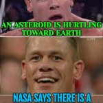 An Asteroid Is Hurtling Toward Earth | AN ASTEROID IS HURTLING
TOWARD EARTH; NASA SAYS THERE IS A
3.1% CHANCE THE ASTEROID WILL HIT EARTH IN 2032 | image tagged in john cena sad/happy,asteroid,breaking news,outer space,dinosaurs meteor,extinction | made w/ Imgflip meme maker