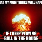 Am I wrong? | WHAT MY MOM THINKS WILL HAPPEN; IF I KEEP PLAYING BALL IN THE HOUSE | image tagged in memes,nuclear explosion | made w/ Imgflip meme maker