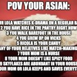 All this rice | POV YOUR ASIAN:; 1 YOUR LOLA WATCHES K-DRAMA ON A REGULAR BASES
2 YOU HAVE RICE IN THE PANTRY RIGHT NOW
3 YOU WALK BAREFOOT IN THE HOUSE
4 YOU GREW UP ON VICKS
5 RICOLA IS YOUR CANDY
6 YOU OR ANY OF YOUR RELATIVES LIKE MATCH-MAKING EVERYONE
7 YOUR MOM IS A NURSE
8 YOUR MOM DOESN'T LIKE SPICY FOOD
9 SKYFLAKES ARE ABUNDANT IN YOUR HOUSE
10 YOUR MOM OR LOLA KEEPS AND SAVES EVERYTHING | image tagged in all this rice | made w/ Imgflip meme maker