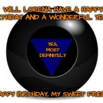 magic 8 ball | WILL LORENA HAVE A HAPPY BIRTHDAY AND A WONDERFUL YEAR? YES, MOST DEFINITELY; HAPPY BIRTHDAY, MY SWEET FRIEND! | image tagged in magic 8 ball | made w/ Imgflip meme maker